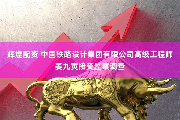 辉煌配资 中国铁路设计集团有限公司高级工程师姜九寅接受监察调查