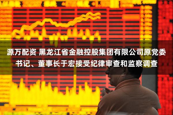 源万配资 黑龙江省金融控股集团有限公司原党委书记、董事长于宏接受纪律审查和监察调查