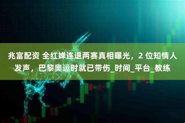 兆富配资 全红婵连退两赛真相曝光，2 位知情人发声，巴黎奥运时就已带伤_时间_平台_教练