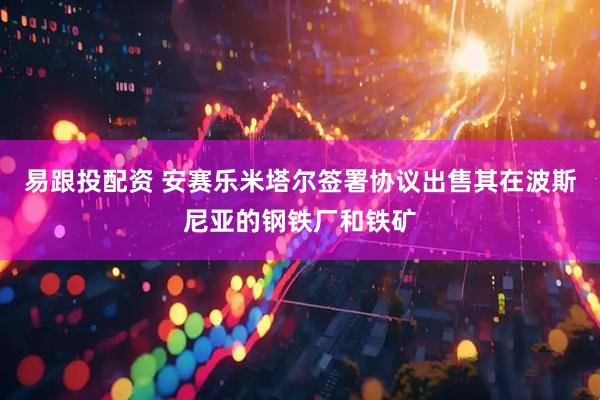 易跟投配资 安赛乐米塔尔签署协议出售其在波斯尼亚的钢铁厂和铁矿