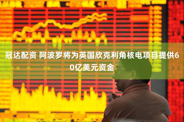 冠达配资 阿波罗将为英国欣克利角核电项目提供60亿美元资金
