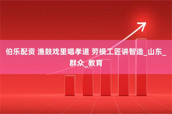 伯乐配资 渔鼓戏里唱孝道 劳模工匠讲智造_山东_群众_教育