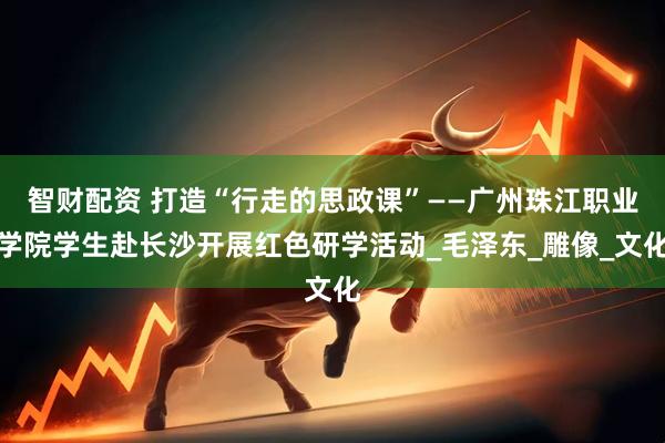 智财配资 打造“行走的思政课”——广州珠江职业学院学生赴长沙开展红色研学活动_毛泽东_雕像_文化