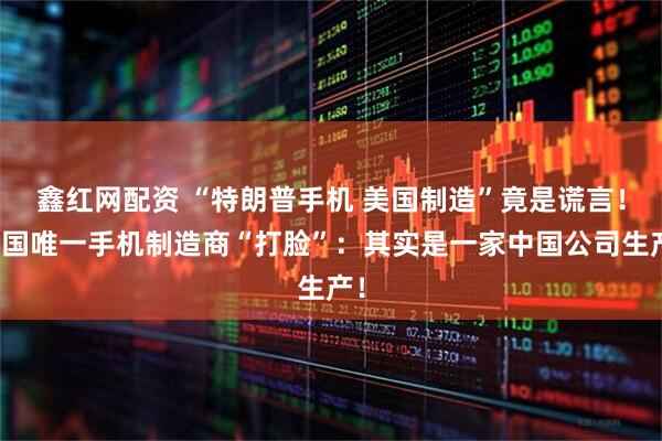鑫红网配资 “特朗普手机 美国制造”竟是谎言！美国唯一手机制造商“打脸”：其实是一家中国公司生产！