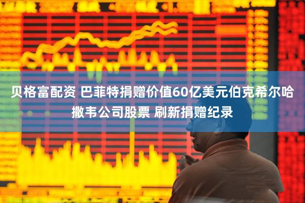 贝格富配资 巴菲特捐赠价值60亿美元伯克希尔哈撒韦公司股票 刷新捐赠纪录