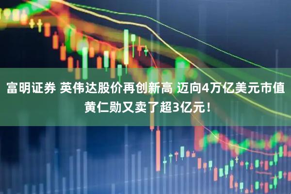 富明证券 英伟达股价再创新高 迈向4万亿美元市值 黄仁勋又卖了超3亿元！