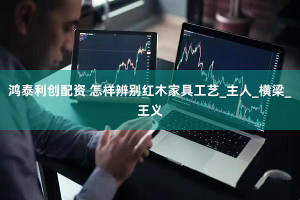 鸿泰利创配资 怎样辨别红木家具工艺_主人_横梁_王义