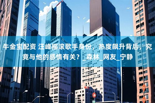 牛金宝配资 汪峰摇滚歌手身份，热度飙升背后，究竟与他的感情有关？_森林_网友_宁静