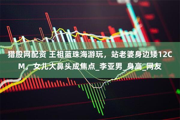 猎股网配资 王祖蓝珠海游玩，站老婆身边矮12CM，女儿大鼻头成焦点_李亚男_身高_网友