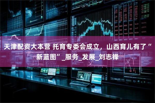 天津配资大本营 托育专委会成立，山西育儿有了“新蓝图”_服务_发展_刘志锋