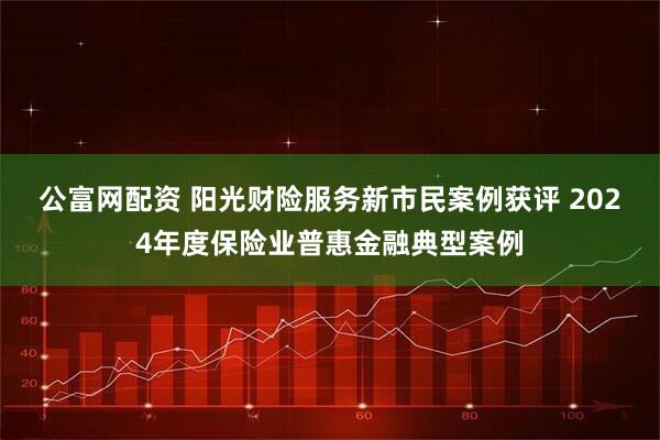 公富网配资 阳光财险服务新市民案例获评 2024年度保险业普惠金融典型案例