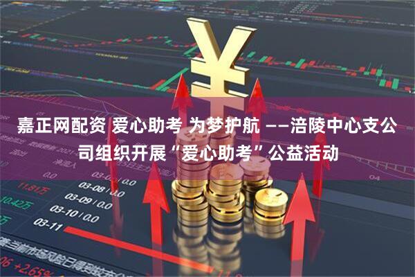 嘉正网配资 爱心助考 为梦护航 ——涪陵中心支公司组织开展“爱心助考”公益活动