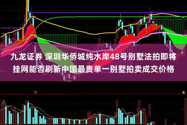 九龙证券 深圳华侨城纯水岸48号别墅法拍即将挂网能否刷新中国最贵单一别墅拍卖成交价格