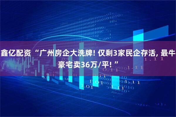 鑫亿配资 “广州房企大洗牌! 仅剩3家民企存活, 最牛豪宅卖36万/平! ”