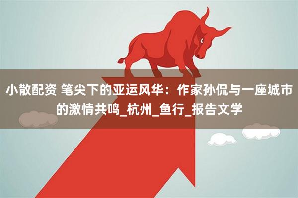 小散配资 笔尖下的亚运风华：作家孙侃与一座城市的激情共鸣_杭州_鱼行_报告文学