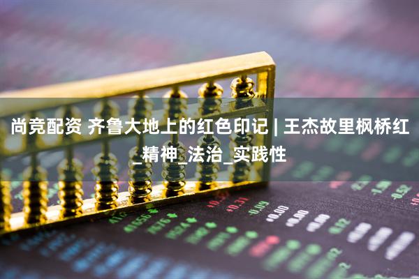 尚竞配资 齐鲁大地上的红色印记 | 王杰故里枫桥红_精神_法治_实践性