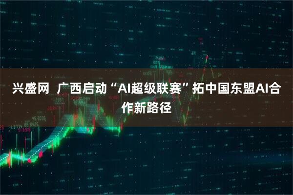 兴盛网  广西启动“AI超级联赛”拓中国东盟AI合作新路径