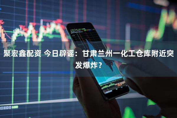 聚宏鑫配资 今日辟谣：甘肃兰州一化工仓库附近突发爆炸？