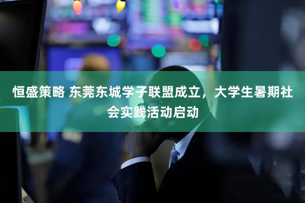 恒盛策略 东莞东城学子联盟成立，大学生暑期社会实践活动启动