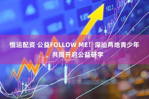 恒运配资 公益FOLLOW ME！深汕两地青少年，共同开启公益研学