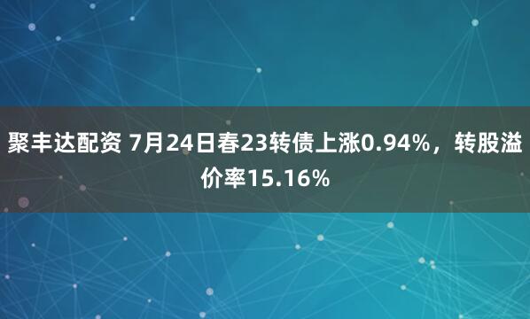 聚丰达配资 7月24日春23转债上涨0.94%，转股溢价率15.16%