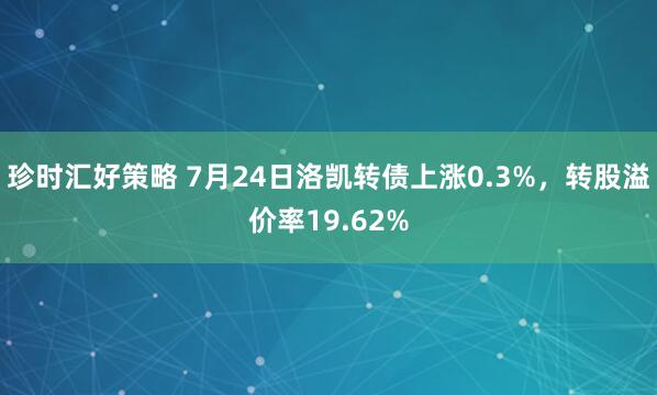 珍时汇好策略 7月24日洛凯转债上涨0.3%，转股溢价率19.62%