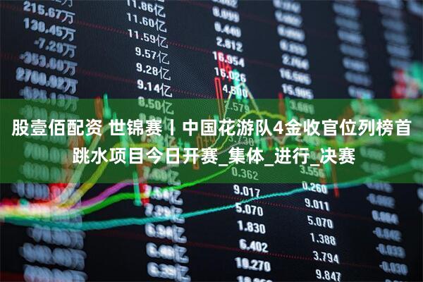 股壹佰配资 世锦赛丨中国花游队4金收官位列榜首 跳水项目今日开赛_集体_进行_决赛