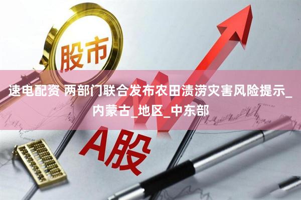 速电配资 两部门联合发布农田渍涝灾害风险提示_内蒙古_地区_中东部