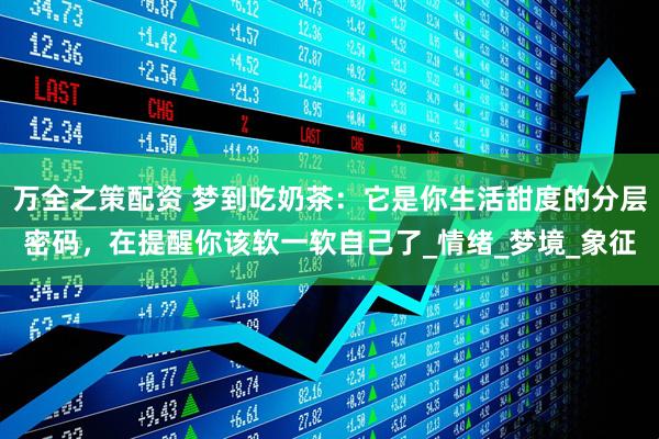 万全之策配资 梦到吃奶茶：它是你生活甜度的分层密码，在提醒你该软一软自己了_情绪_梦境_象征