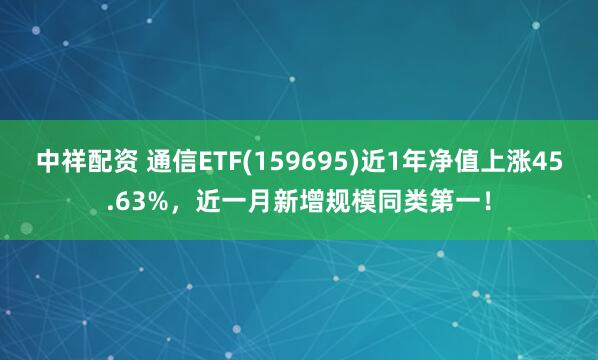 中祥配资 通信ETF(159695)近1年净值上涨45.63%，近一月新增规模同类第一！
