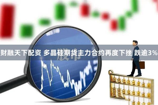 财融天下配资 多晶硅期货主力合约再度下挫 跌逾3%