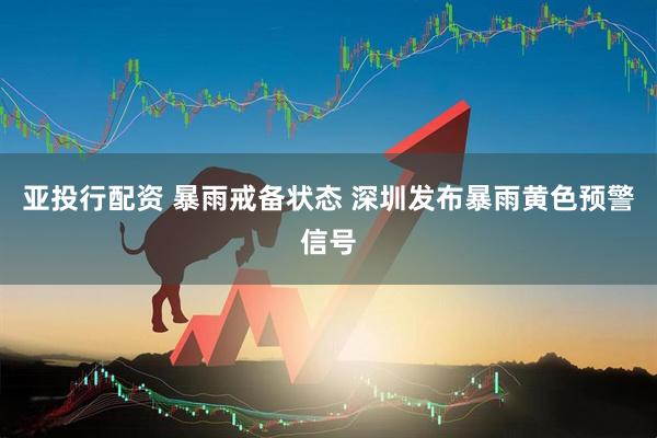 亚投行配资 暴雨戒备状态 深圳发布暴雨黄色预警信号