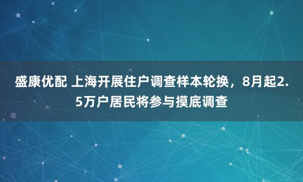 盛康优配 上海开展住户调查样本轮换，8月起2.5万户居民将参与摸底调查
