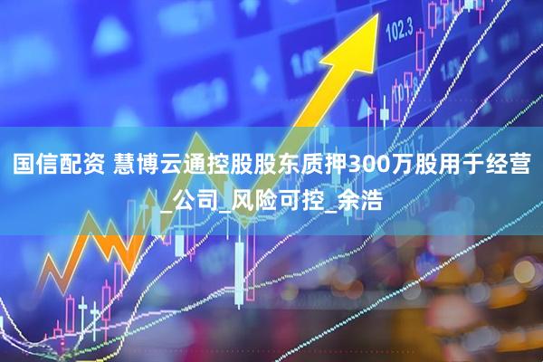 国信配资 慧博云通控股股东质押300万股用于经营_公司_风险可控_余浩
