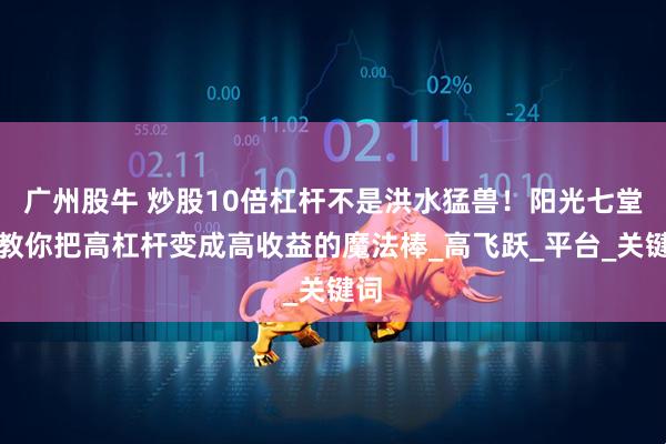 广州股牛 炒股10倍杠杆不是洪水猛兽！阳光七堂课教你把高杠杆变成高收益的魔法棒_高飞跃_平台_关键词