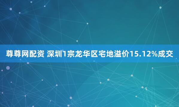 尊尊网配资 深圳1宗龙华区宅地溢价15.12%成交