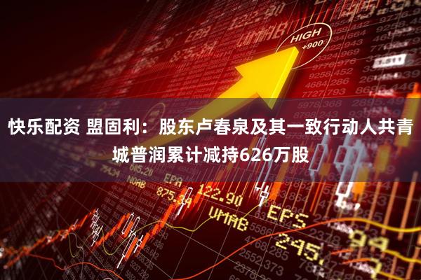 快乐配资 盟固利：股东卢春泉及其一致行动人共青城普润累计减持626万股