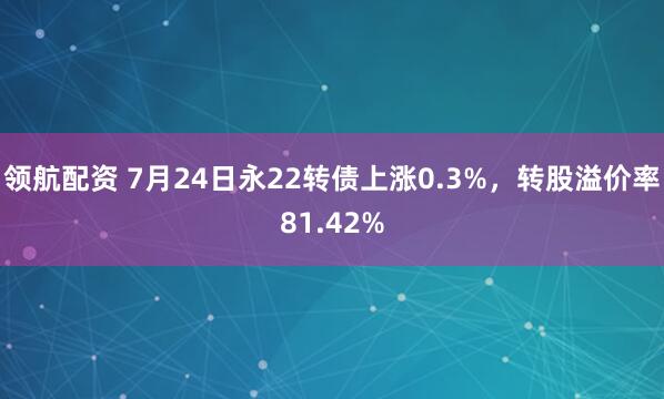领航配资 7月24日永22转债上涨0.3%，转股溢价率81.42%
