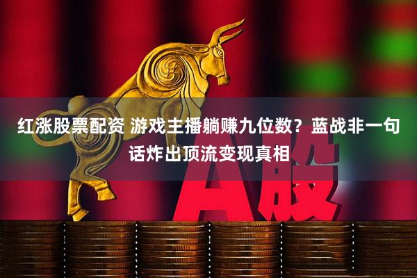 红涨股票配资 游戏主播躺赚九位数？蓝战非一句话炸出顶流变现真相