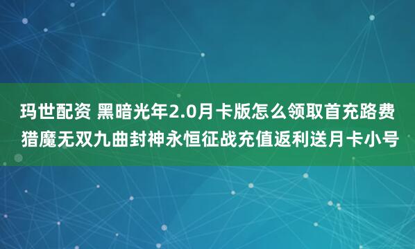 玛世配资 黑暗光年2.0月卡版怎么领取首充路费 猎魔无双九曲封神永恒征战充值返利送月卡小号