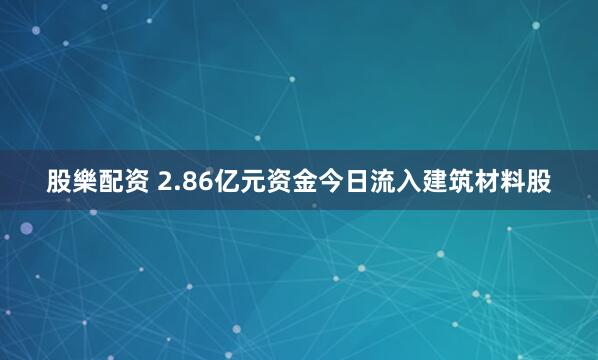 股樂配资 2.86亿元资金今日流入建筑材料股