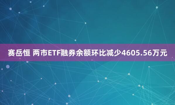 赛岳恒 两市ETF融券余额环比减少4605.56万元