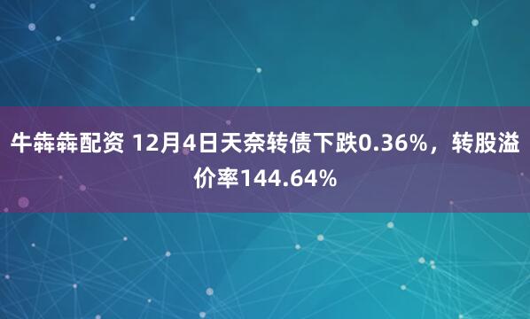 牛犇犇配资 12月4日天奈转债下跌0.36%，转股溢价率144.64%