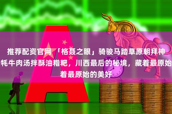 推荐配资官网 「格聂之眼」骑骏马踏草原朝拜神山,煮牦牛肉汤拌酥油糌粑,川西最后的秘境,藏着最原始的美好