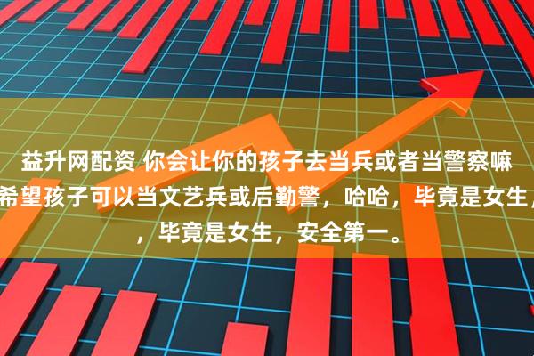 益升网配资 你会让你的孩子去当兵或者当警察嘛如果可以，希望孩子可以当文艺兵或后勤警，哈哈，毕竟是女生，安全第一。