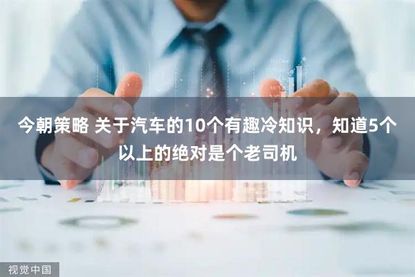 今朝策略 关于汽车的10个有趣冷知识,知道5个以上的绝对是个老司机