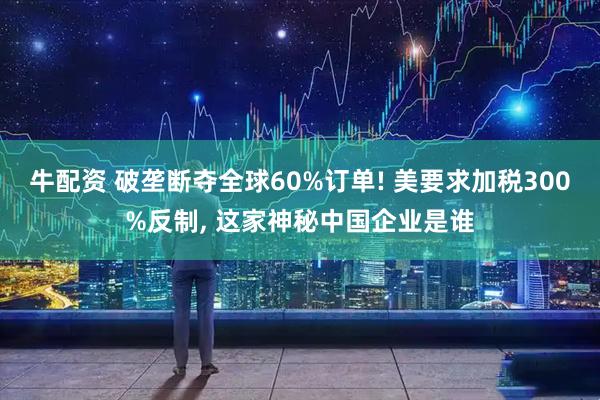 牛配资 破垄断夺全球60%订单! 美要求加税300%反制, 这家神秘中国企业是谁