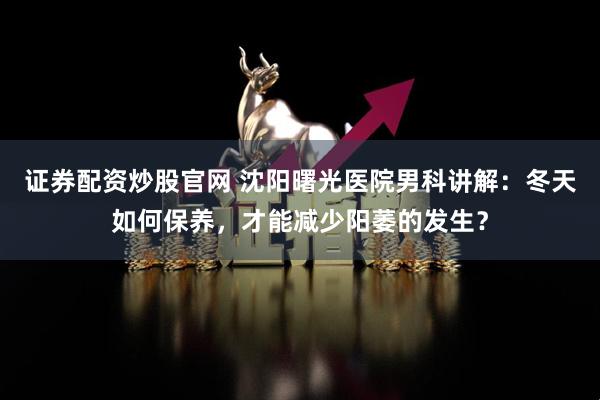 证券配资炒股官网 沈阳曙光医院男科讲解：冬天如何保养，才能减少阳萎的发生？