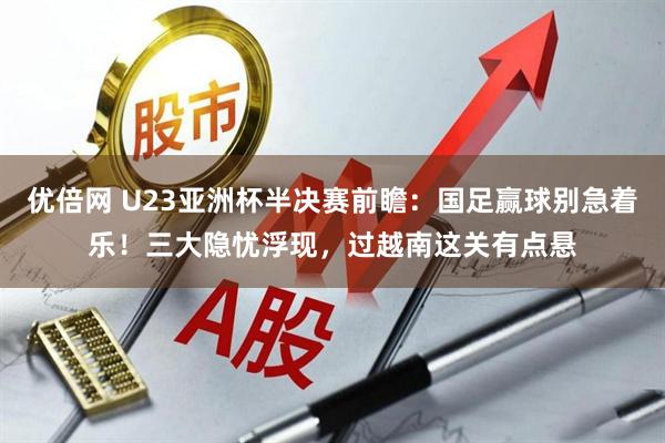 优倍网 U23亚洲杯半决赛前瞻：国足赢球别急着乐！三大隐忧浮现，过越南这关有点悬
