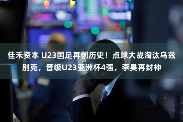 佳禾资本 U23国足再创历史！点球大战淘汰乌兹别克，晋级U23亚洲杯4强，李昊再封神